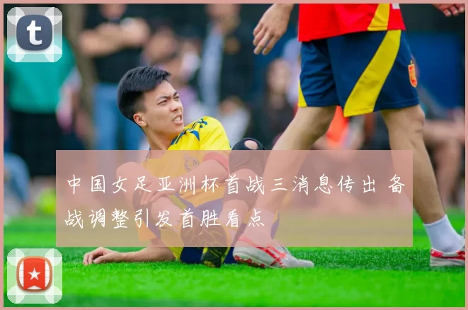 中国女足亚洲杯首战三消息传出 备战调整引发首胜看点
